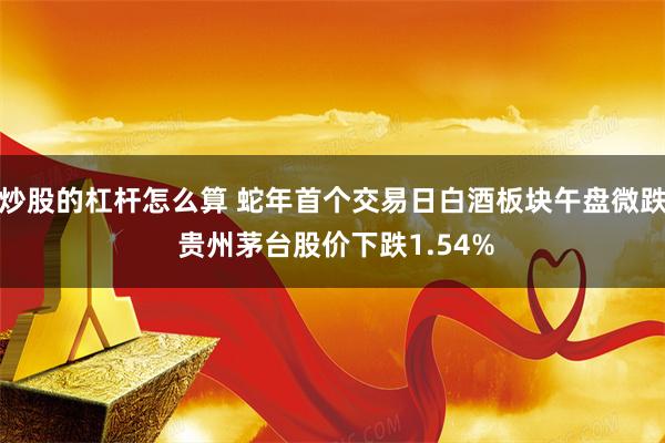 炒股的杠杆怎么算 蛇年首个交易日白酒板块午盘微跌 贵州茅台股价下跌1.54%