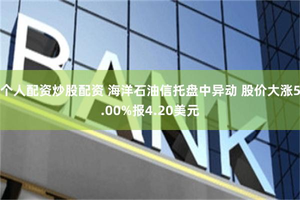个人配资炒股配资 海洋石油信托盘中异动 股价大涨5.00%报4.20美元