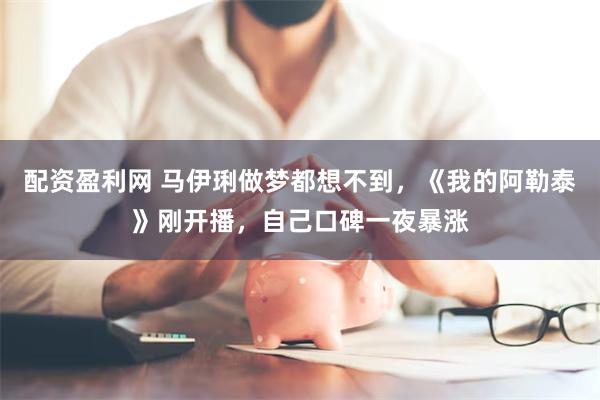 配资盈利网 马伊琍做梦都想不到，《我的阿勒泰》刚开播，自己口碑一夜暴涨