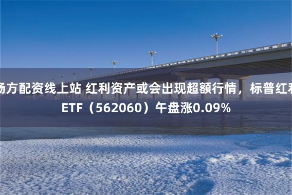 杨方配资线上站 红利资产或会出现超额行情，标普红利ETF（562060）午盘涨0.09%