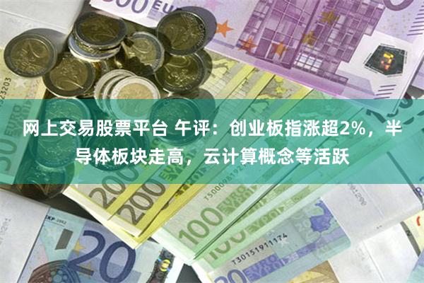 网上交易股票平台 午评：创业板指涨超2%，半导体板块走高，云计算概念等活跃