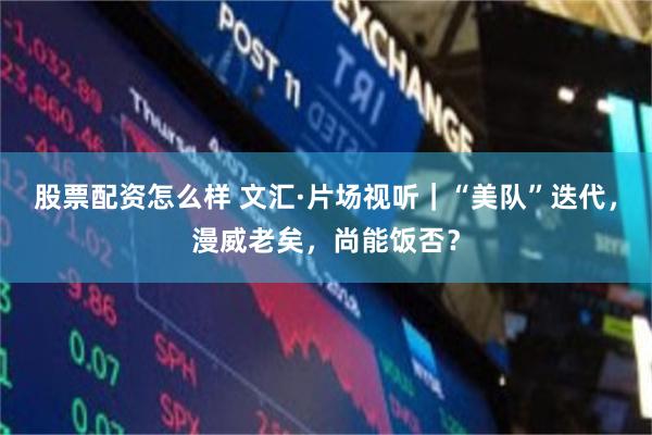 股票配资怎么样 文汇·片场视听｜“美队”迭代，漫威老矣，尚能饭否？