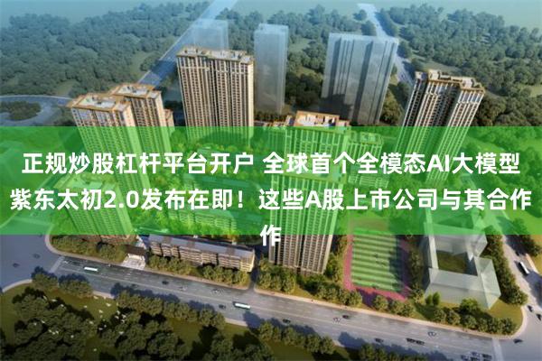 正规炒股杠杆平台开户 全球首个全模态AI大模型紫东太初2.0发布在即！这些A股上市公司与其合作