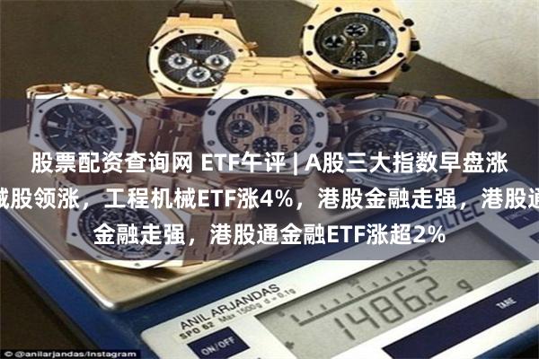 股票配资查询网 ETF午评 | A股三大指数早盘涨跌不一，重型机械股领涨，工程机械ETF涨4%，港股金融走强，港股通金融ETF涨超2%