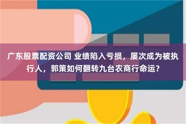 广东股票配资公司 业绩陷入亏损，屡次成为被执行人，郭策如何翻转九台农商行命运？