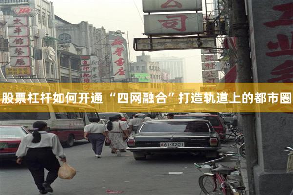 股票杠杆如何开通 “四网融合”打造轨道上的都市圈