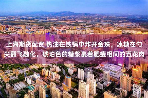 上海期货配资 热油在铁锅中炸开金珠，冰糖在勺尖翻飞融化，琥珀色的糖浆裹着肥瘦相间的五花肉