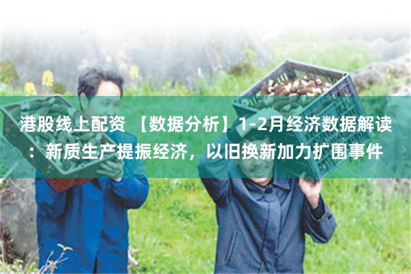 港股线上配资 【数据分析】1-2月经济数据解读：新质生产提振经济，以旧换新加力扩围事件