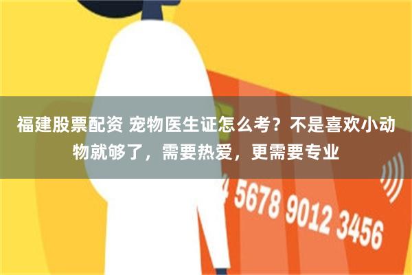 福建股票配资 宠物医生证怎么考？不是喜欢小动物就够了，需要热爱，更需要专业