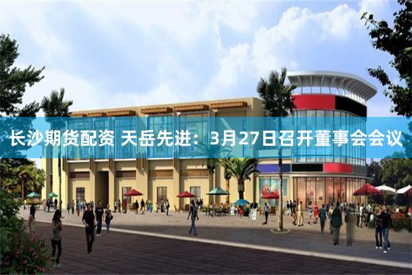 长沙期货配资 天岳先进：3月27日召开董事会会议