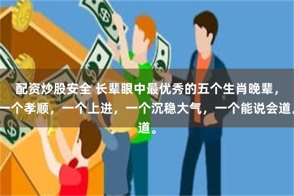 配资炒股安全 长辈眼中最优秀的五个生肖晚辈，一个孝顺，一个上进，一个沉稳大气，一个能说会道。