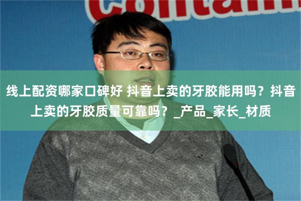 线上配资哪家口碑好 抖音上卖的牙胶能用吗？抖音上卖的牙胶质量可靠吗？_产品_家长_材质