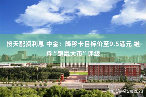 按天配资利息 中金：降移卡目标价至9.5港元 维持“跑赢大市”评级