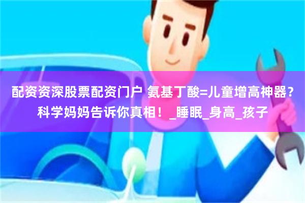 配资资深股票配资门户 氨基丁酸=儿童增高神器？科学妈妈告诉你真相！_睡眠_身高_孩子