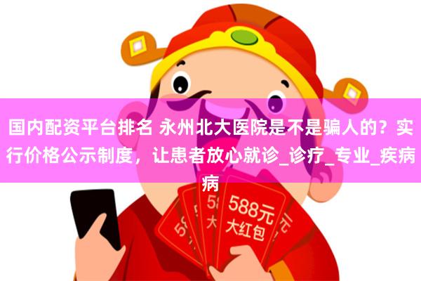 国内配资平台排名 永州北大医院是不是骗人的？实行价格公示制度，让患者放心就诊_诊疗_专业_疾病