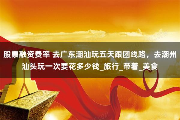 股票融资费率 去广东潮汕玩五天跟团线路，去潮州汕头玩一次要花多少钱_旅行_带着_美食