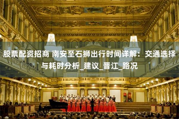 股票配资招商 南安至石狮出行时间详解：交通选择与耗时分析_建议_晋江_路况