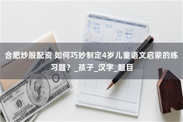 合肥炒股配资 如何巧妙制定4岁儿童语文启蒙的练习题？_孩子_汉字_题目