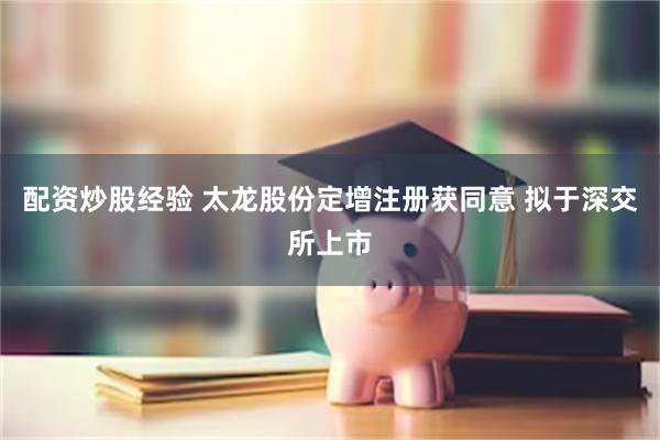配资炒股经验 太龙股份定增注册获同意 拟于深交所上市