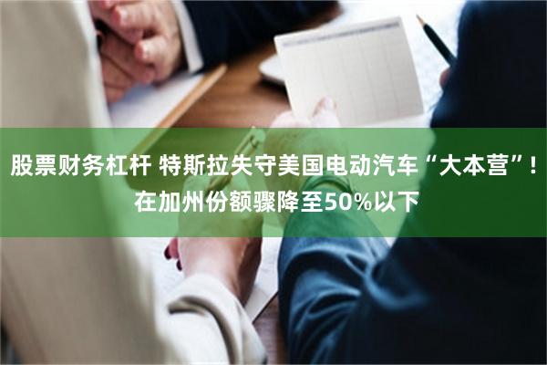 股票财务杠杆 特斯拉失守美国电动汽车“大本营”! 在加州份额骤降至50%以下