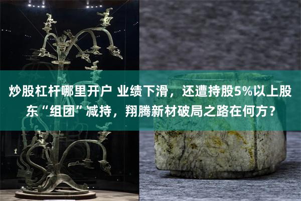 炒股杠杆哪里开户 业绩下滑，还遭持股5%以上股东“组团”减持，翔腾新材破局之路在何方？