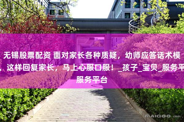 无锡股票配资 面对家长各种质疑，幼师应答话术模板，这样回复家长，马上心服口服！_孩子_宝贝_服务平台