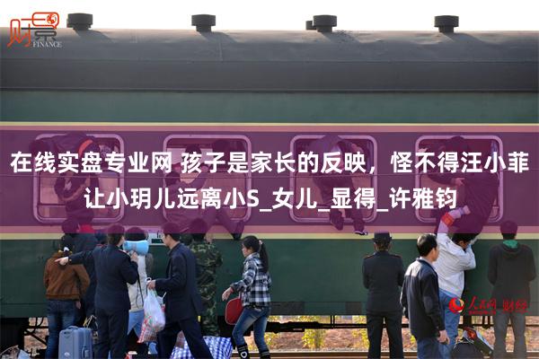 在线实盘专业网 孩子是家长的反映，怪不得汪小菲让小玥儿远离小S_女儿_显得_许雅钧