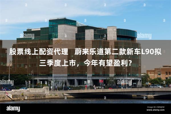 股票线上配资代理   蔚来乐道第二款新车L90拟三季度上市，今年有望盈利？