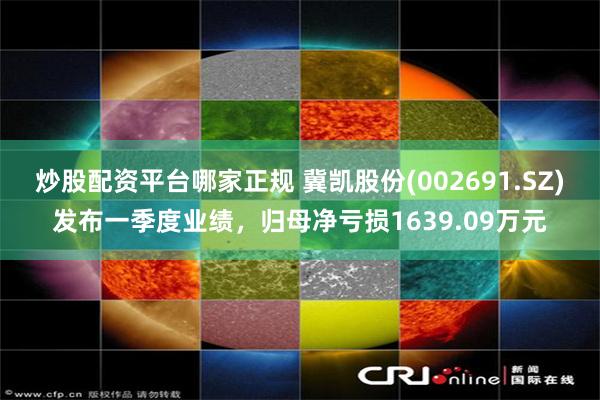 炒股配资平台哪家正规 冀凯股份(002691.SZ)发布一季度业绩，归母净亏损1639.09万元