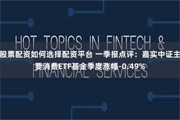 股票配资如何选择配资平台 一季报点评：嘉实中证主要消费ETF基金季度涨幅-0.49%