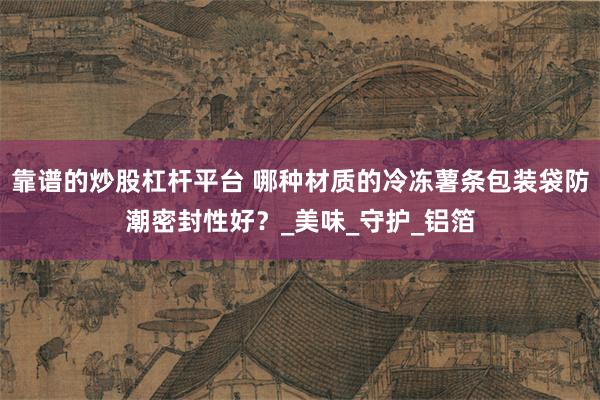 靠谱的炒股杠杆平台 哪种材质的冷冻薯条包装袋防潮密封性好？_美味_守护_铝箔