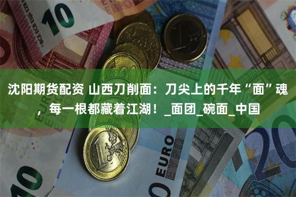 沈阳期货配资 山西刀削面：刀尖上的千年“面”魂，每一根都藏着江湖！_面团_碗面_中国
