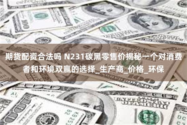 期货配资合法吗 N231碳黑零售价揭秘一个对消费者和环境双赢的选择_生产商_价格_环保