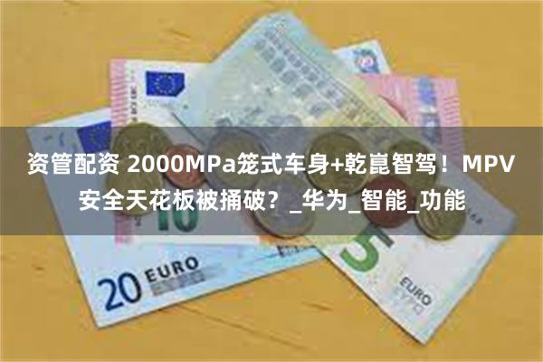 资管配资 2000MPa笼式车身+乾崑智驾！MPV安全天花板被捅破？_华为_智能_功能