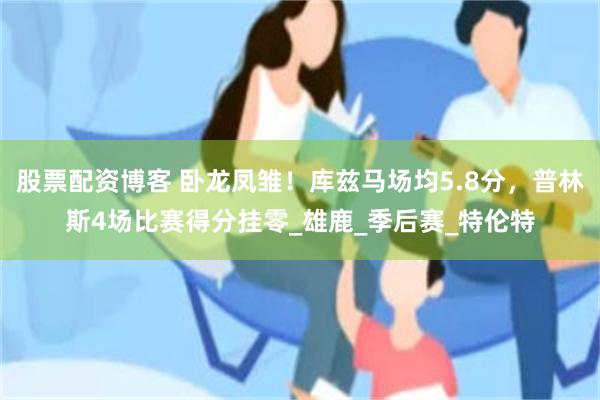 股票配资博客 卧龙凤雏！库兹马场均5.8分，普林斯4场比赛得分挂零_雄鹿_季后赛_特伦特