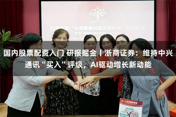 国内股票配资入门 研报掘金丨浙商证券：维持中兴通讯“买入”评级，AI驱动增长新动能