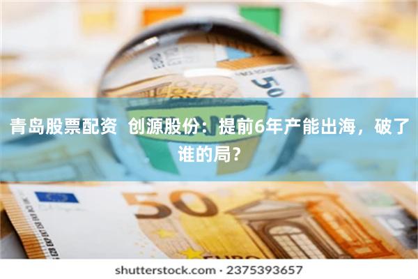 青岛股票配资  创源股份：提前6年产能出海，破了谁的局？