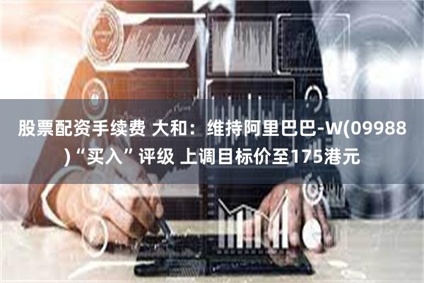 股票配资手续费 大和：维持阿里巴巴-W(09988)“买入”评级 上调目标价至175港元