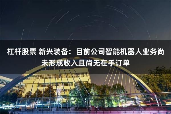 杠杆股票 新兴装备：目前公司智能机器人业务尚未形成收入且尚无在手订单