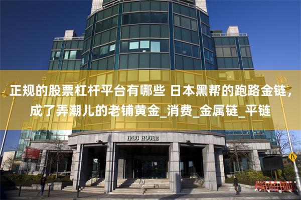 正规的股票杠杆平台有哪些 日本黑帮的跑路金链，成了弄潮儿的老铺黄金_消费_金属链_平链