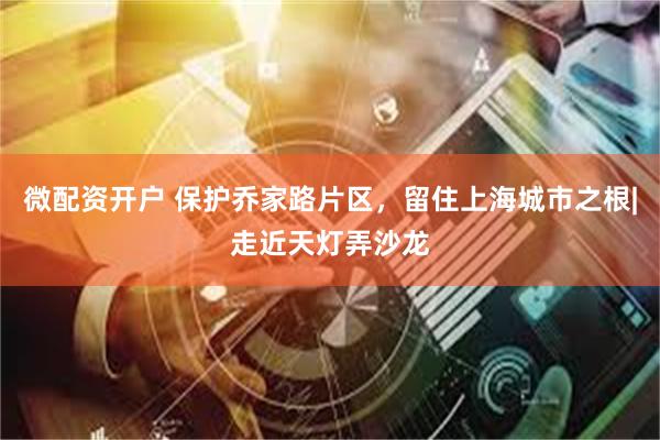 微配资开户 保护乔家路片区，留住上海城市之根|走近天灯弄沙龙