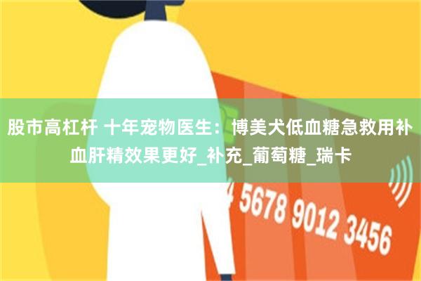 股市高杠杆 十年宠物医生：博美犬低血糖急救用补血肝精效果更好_补充_葡萄糖_瑞卡