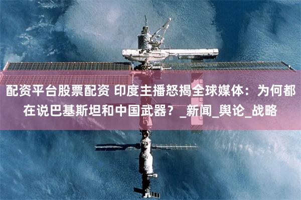 配资平台股票配资 印度主播怒揭全球媒体：为何都在说巴基斯坦和中国武器？_新闻_舆论_战略