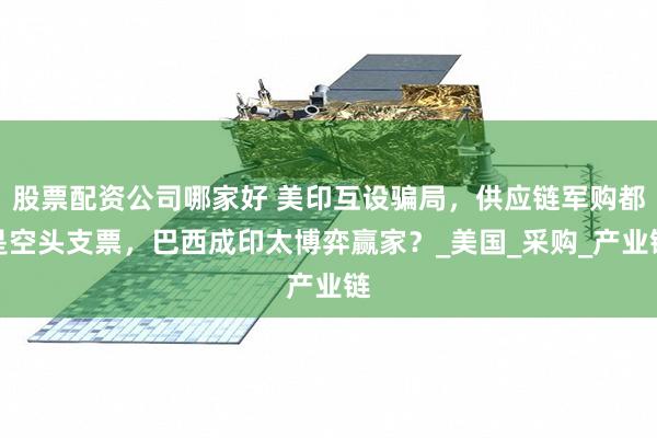 股票配资公司哪家好 美印互设骗局，供应链军购都是空头支票，巴西成印太博弈赢家？_美国_采购_产业链
