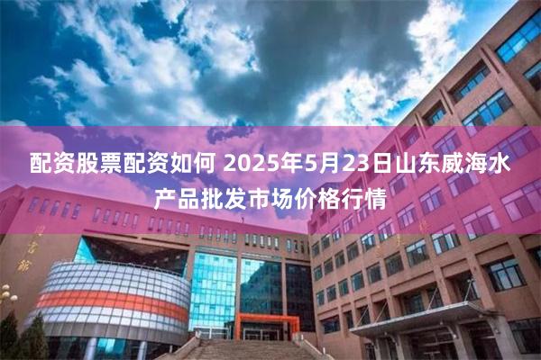 配资股票配资如何 2025年5月23日山东威海水产品批发市场价格行情