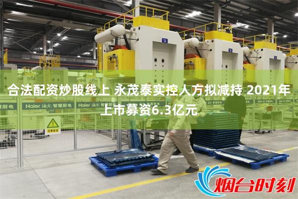 合法配资炒股线上 永茂泰实控人方拟减持 2021年上市募资6.3亿元