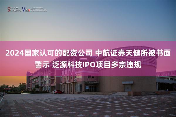 2024国家认可的配资公司 中航证券天健所被书面警示 泛源科技IPO项目多宗违规