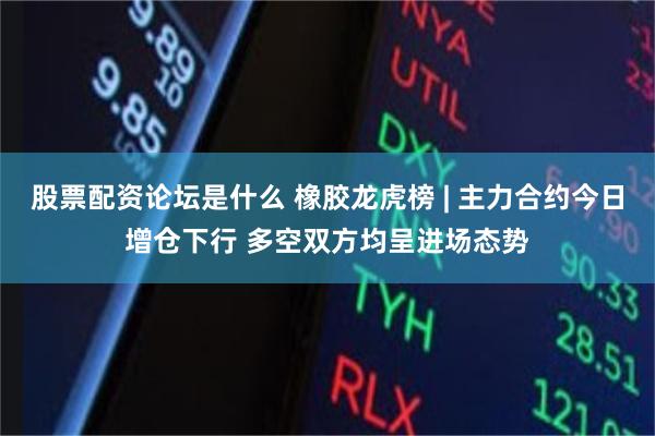 股票配资论坛是什么 橡胶龙虎榜 | 主力合约今日增仓下行 多空双方均呈进场态势