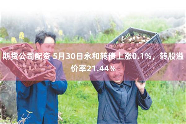 期货公司配资 5月30日永和转债上涨0.1%，转股溢价率21.44%