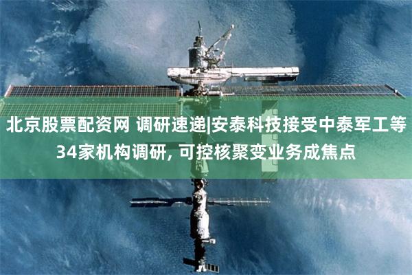 北京股票配资网 调研速递|安泰科技接受中泰军工等34家机构调研, 可控核聚变业务成焦点
